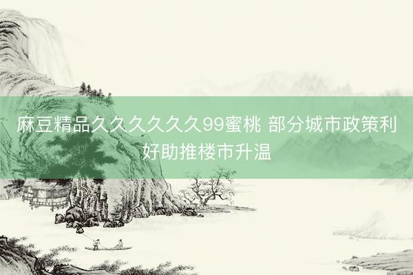 麻豆精品久久久久久久99蜜桃 部分城市政策利好助推楼市升温