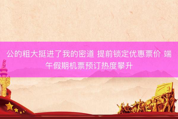 公的粗大挺进了我的密道 提前锁定优惠票价 端午假期机票预订热度攀升