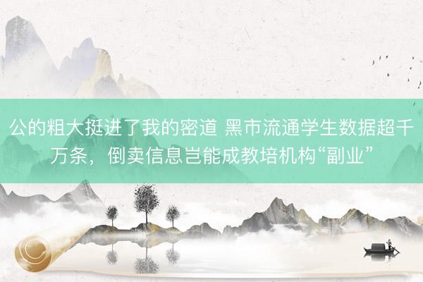 公的粗大挺进了我的密道 黑市流通学生数据超千万条，倒卖信息岂能成教培机构“副业”