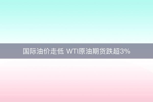 国际油价走低 WTI原油期货跌超3%
