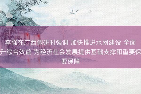 李强在广西调研时强调 加快推进水网建设 全面提升综合效益 为经济社会发展提供基础支撑和重要保障