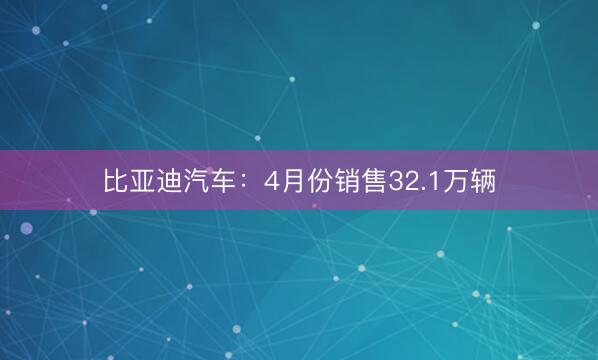 比亚迪汽车：4月份销售32.1万辆