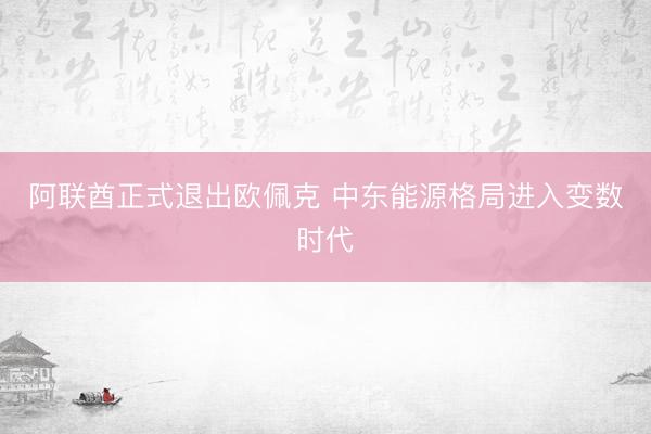 阿联酋正式退出欧佩克 中东能源格局进入变数时代