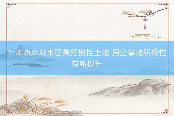 年末热点城市密集招拍挂土地 房企拿地积极性有所提升