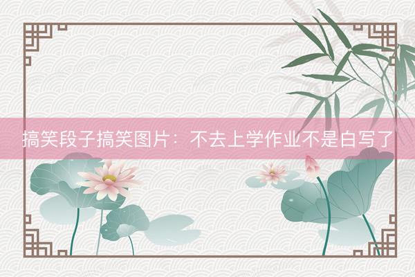 搞笑段子搞笑图片：不去上学作业不是白写了