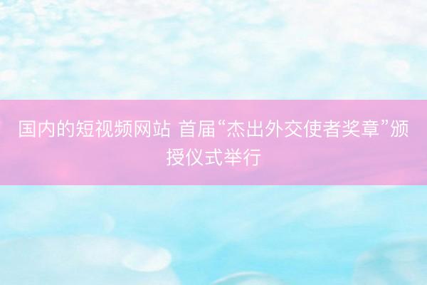 国内的短视频网站 首届“杰出外交使者奖章”颁授仪式举行