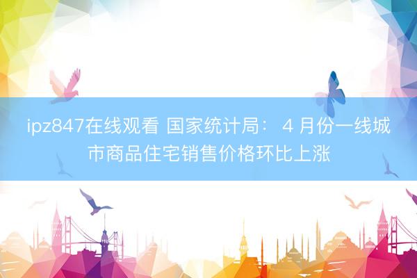 ipz847在线观看 国家统计局：４月份一线城市商品住宅销售价格环比上涨