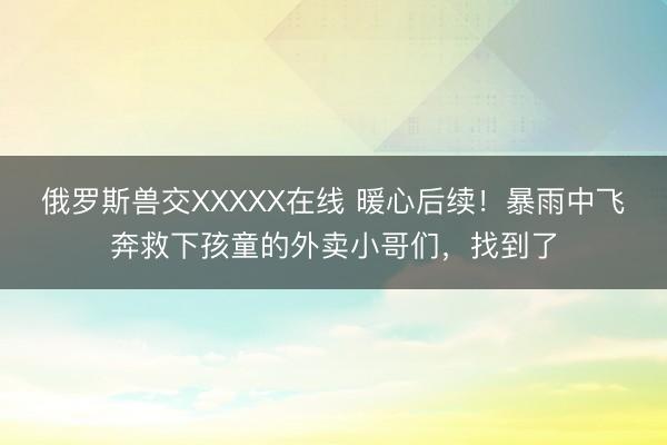 俄罗斯兽交XXXXX在线 暖心后续!暴雨中飞奔救下孩童的外卖小哥们,找到了