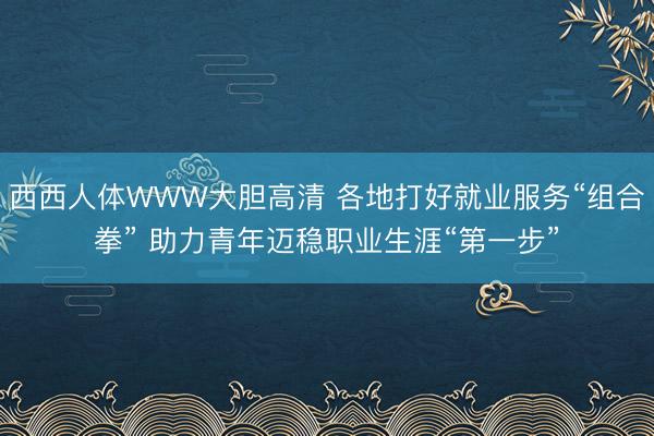 西西人体WWW大胆高清 各地打好就业服务“组合拳” 助力青年迈稳职业生涯“第一步”