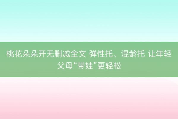 桃花朵朵开无删减全文 弹性托、混龄托 让年轻父母“带娃”更轻松