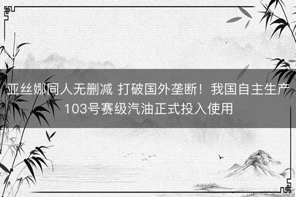 亚丝娜同人无删减 打破国外垄断!我国自主生产103号赛级汽油正式投入使用