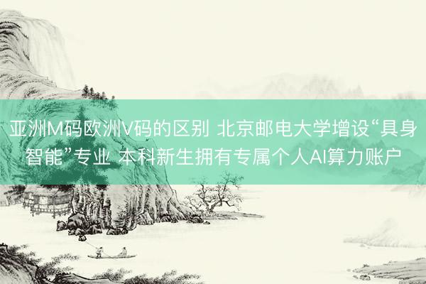 亚洲M码欧洲V码的区别 北京邮电大学增设“具身智能”专业 本科新生拥有专属个人AI算力账户