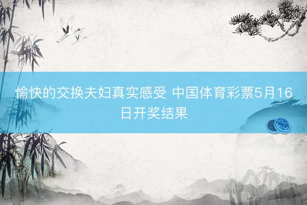 愉快的交换夫妇真实感受 中国体育彩票5月16日开奖结果