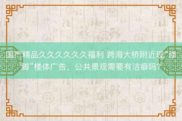 国产精品久久久久久久福利 跨海大桥附近现“修脚”楼体广告，公共景观需要有洁癖吗？