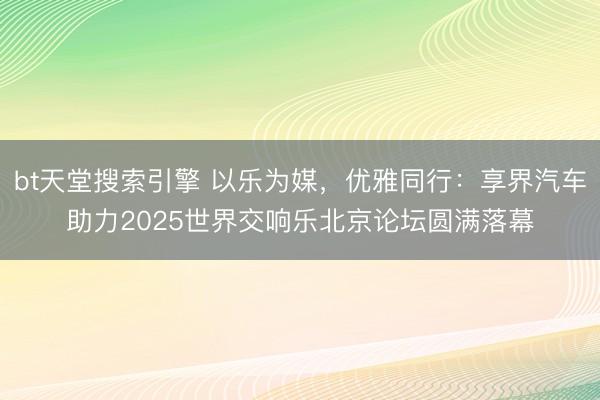 bt天堂搜索引擎 以乐为媒，优雅同行：享界汽车助力2025世界交响乐北京论坛圆满落幕