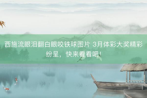 西施流眼泪翻白眼咬铁球图片 3月体彩大奖精彩纷呈，<a href=