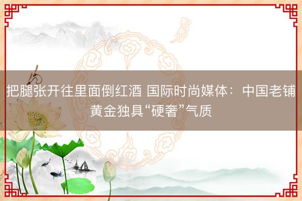 把腿张开往里面倒红酒 国际时尚媒体：中国老铺黄金独具“硬奢”气质