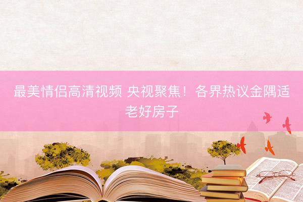 最美情侣高清视频 央视聚焦！各界热议金隅适老好房子