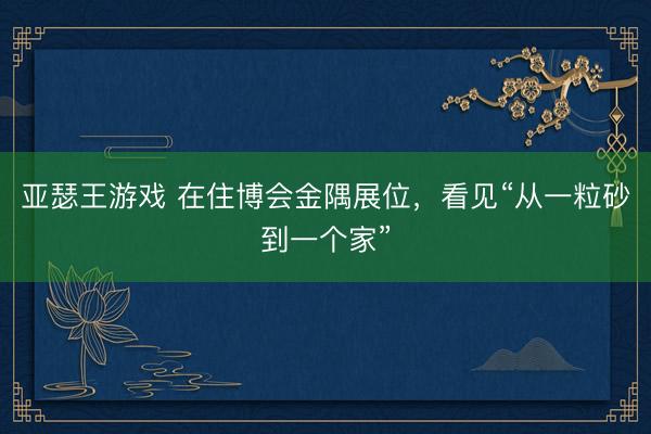 亚瑟王游戏 在住博会金隅展位，看见“从一粒砂到一个家”