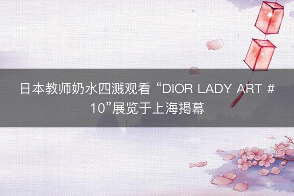 日本教师奶水四溅观看 “DIOR LADY ART #10”展览于上海揭幕