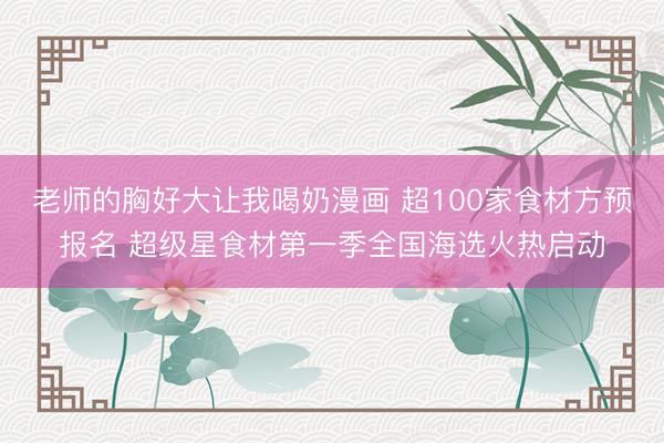 老师的胸好大让我喝奶漫画 超100家食材方预报名 超级星食材第一季全国海选火热启动
