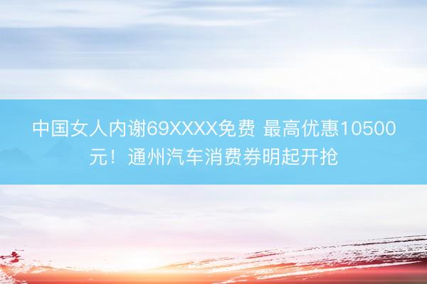 中国女人内谢69XXXX免费 最高优惠10500元！通州汽车消费券明起开抢