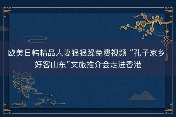 欧美日韩精品人妻狠狠躁免费视频 “孔子家乡 好客山东”文旅推介会走进香港