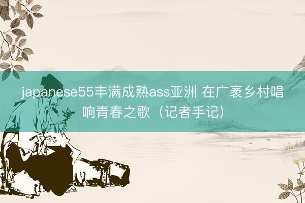 japanese55丰满成熟ass亚洲 在广袤乡村唱响青春之歌（记者手记）