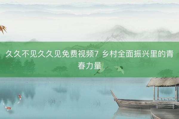久久不见久久见免费视频7 乡村全面振兴里的青春力量