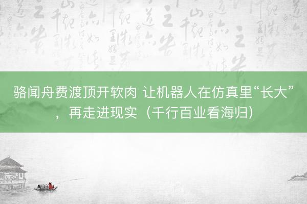 骆闻舟费渡顶开软肉 让机器人在仿真里“长大”，再走进现实（千行百业看海归）
