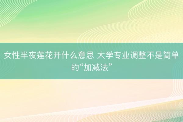 女性半夜莲花开什么意思 大学专业调整不是简单的“加减法”