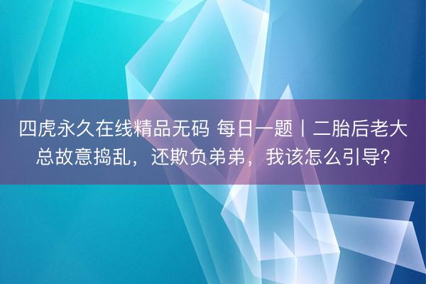 四虎永久在线精品无码 每日一题丨二胎后老大总故意捣乱,还欺负弟弟,我该怎么引导?