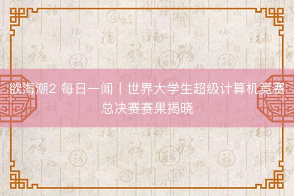 欲海潮2 每日一闻丨世界大学生超级计算机竞赛总决赛赛果揭晓