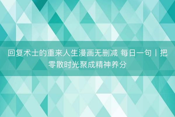 回复术士的重来人生漫画无删减 每日一句丨把零散时光聚成精神养分