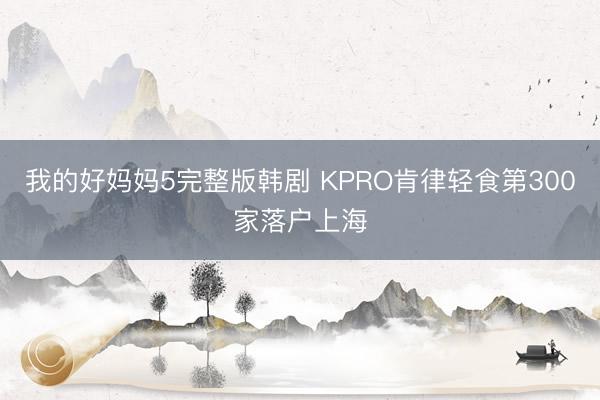 我的好妈妈5完整版韩剧 KPRO肯律轻食第300家落户上海