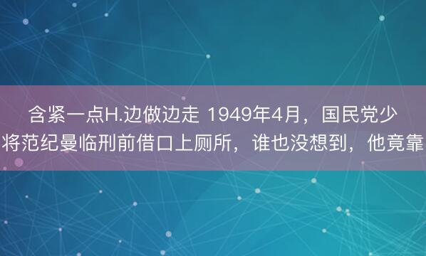含紧一点H.边做边走 1949年4月，国民党少将范纪曼临刑前借口上厕所，谁也没想到，他竟靠