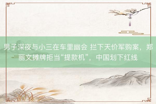 男子深夜与小三在车里幽会 拦下天价军购案，郑丽文摊牌拒当“提款机”，中国划下红线