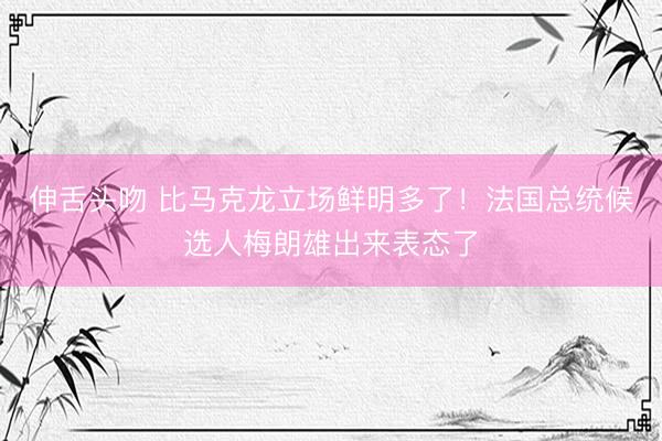 伸舌头吻 比马克龙立场鲜明多了！法国总统候选人梅朗雄出来表态了