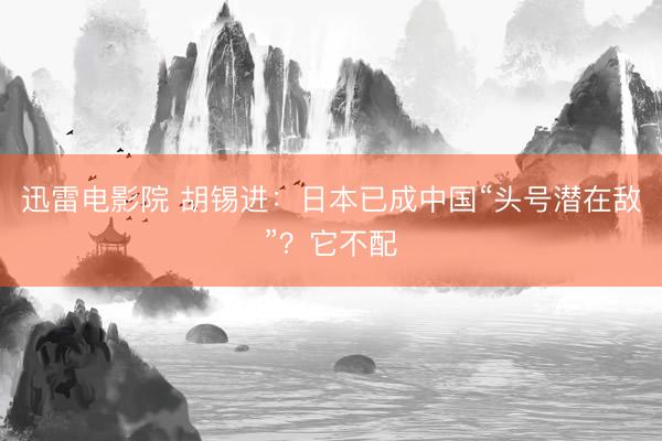 迅雷电影院 胡锡进：日本已成中国“头号潜在敌”？它不配