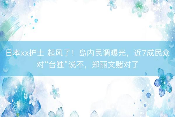 日本xx护士 起风了！岛内民调曝光，近7成民众对“台独”说不，郑丽文赌对了