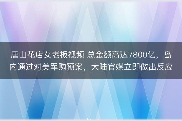 唐山花店女老板视频 总金额高达7800亿，岛内通过对美军购预案，大陆官媒立即做出反应
