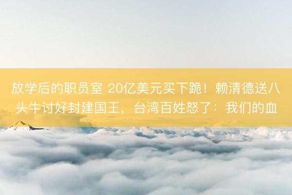 放学后的职员室 20亿美元买下跪！赖清德送八头牛讨好封建国王，台湾百姓怒了：我们的血
