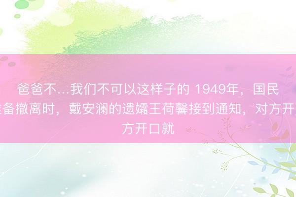 爸爸不…我们不可以这样子的 1949年，国民党准备撤离时，戴安澜的遗孀王荷馨接到通知，对方开口就