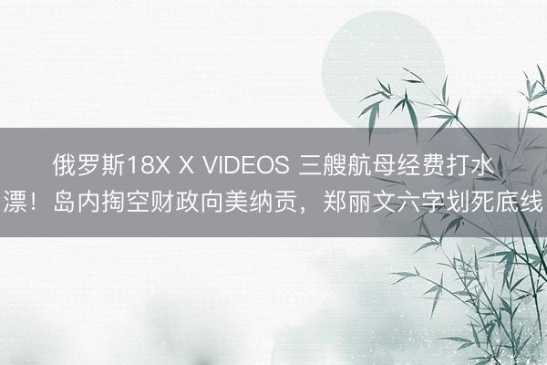 俄罗斯18X X VIDEOS 三艘航母经费打水漂！岛内掏空财政向美纳贡，郑丽文六字划死底线
