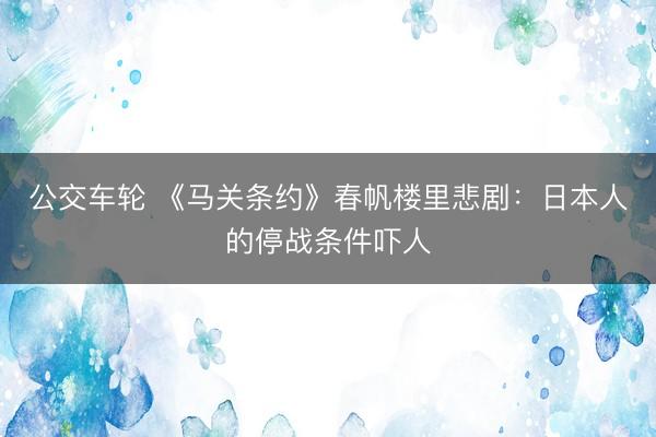 公交车轮 《马关条约》春帆楼里悲剧：日本人的停战条件吓人