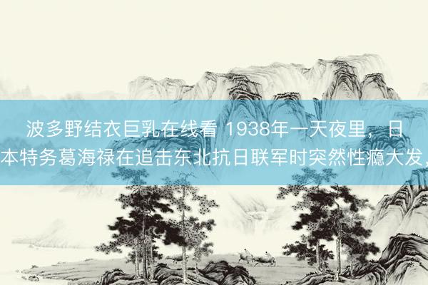 波多野结衣巨乳在线看 1938年一天夜里，日本特务葛海禄在追击东北抗日联军时突然性瘾大发，