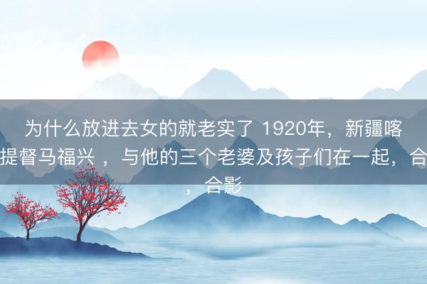 为什么放进去女的就老实了 1920年，新疆喀什提督马福兴 ，与他的三个老婆及孩子们在一起，合影