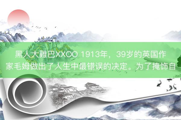 黑人大雞巴XXOO 1913年，39岁的英国作家毛姆做出了人生中最错误的决定。为了掩饰自