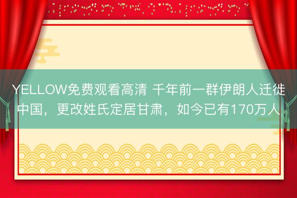 YELLOW免费观看高清 千年前一群伊朗人迁徙中国，更改姓氏定居甘肃，如今已有170万人