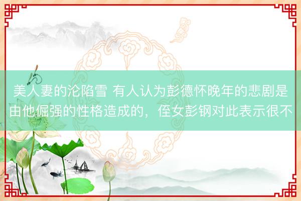 美人妻的沦陷雪 有人认为彭德怀晚年的悲剧是由他倔强的性格造成的，侄女彭钢对此表示很不